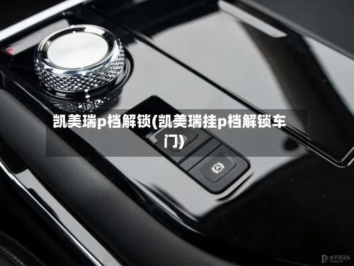 凯美瑞p档解锁(凯美瑞挂p档解锁车门)