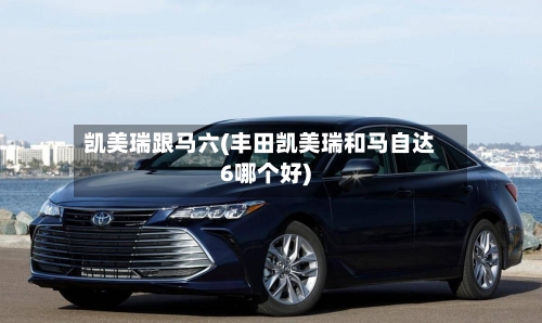 凯美瑞跟马六(丰田凯美瑞和马自达6哪个好)