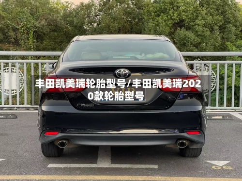 丰田凯美瑞轮胎型号/丰田凯美瑞2020款轮胎型号