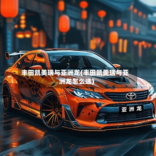 丰田凯美瑞与亚洲龙(丰田凯美瑞与亚洲龙怎么选)