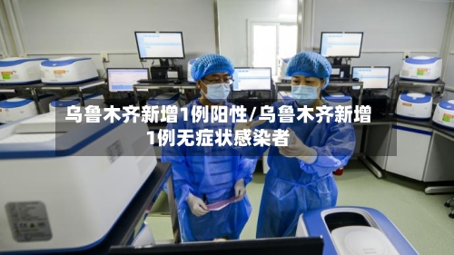 乌鲁木齐新增1例阳性/乌鲁木齐新增1例无症状感染者