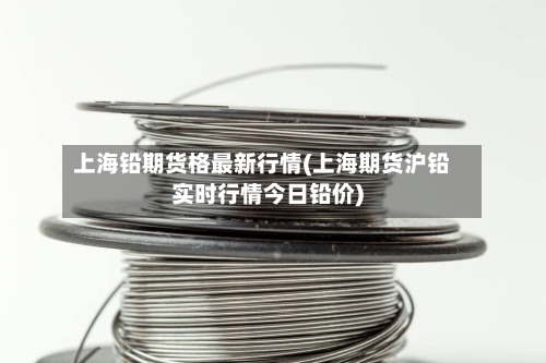 上海铅期货格最新行情(上海期货沪铅实时行情今日铅价)