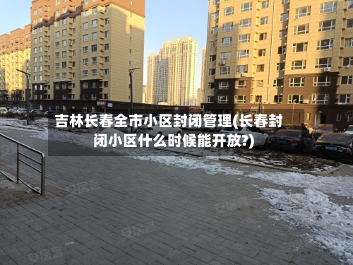 吉林长春全市小区封闭管理(长春封闭小区什么时候能开放?)