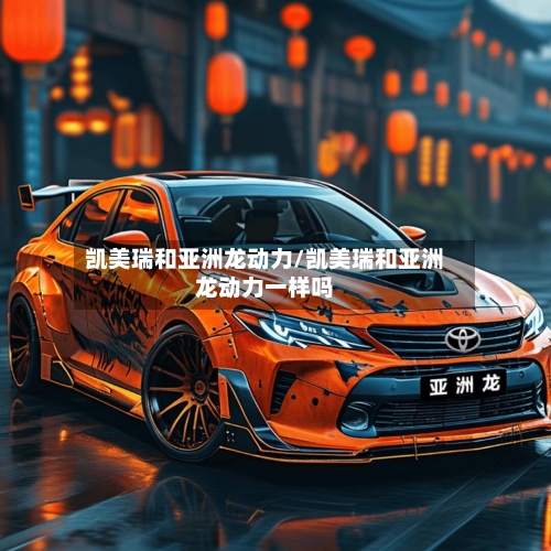 凯美瑞和亚洲龙动力/凯美瑞和亚洲龙动力一样吗