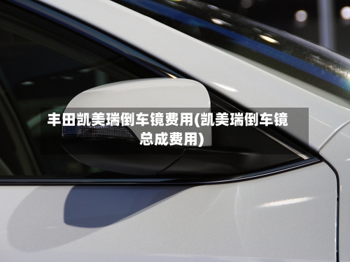 丰田凯美瑞倒车镜费用(凯美瑞倒车镜总成费用)