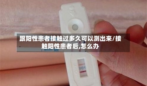 跟阳性患者接触过多久可以测出来/接触阳性患者后,怎么办