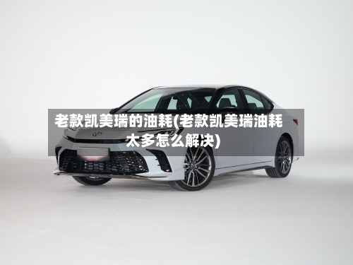 老款凯美瑞的油耗(老款凯美瑞油耗太多怎么解决)