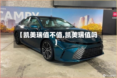 【凯美瑞值不值,凯美瑞值吗】