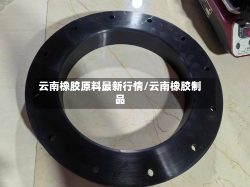 云南橡胶原料最新行情/云南橡胶制品