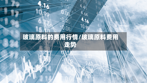 玻璃原料的费用行情/玻璃原料费用走势