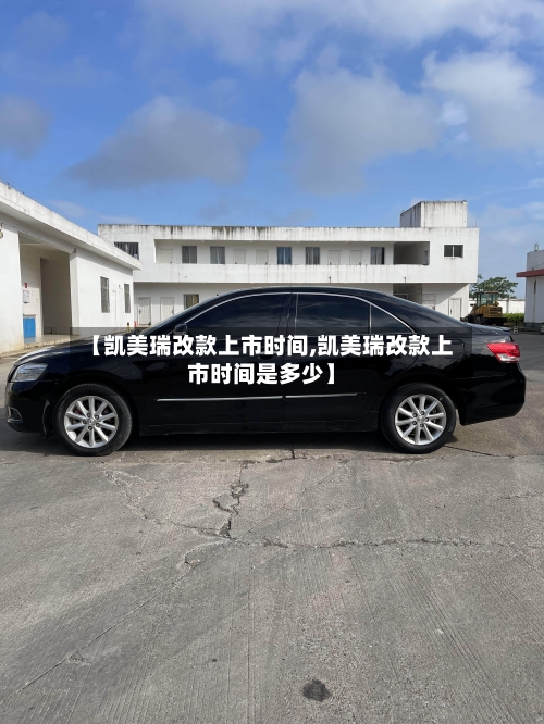 【凯美瑞改款上市时间,凯美瑞改款上市时间是多少】