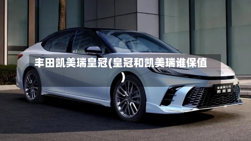 丰田凯美瑞皇冠(皇冠和凯美瑞谁保值)