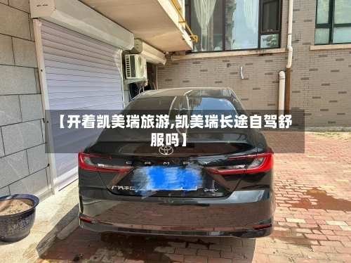 【开着凯美瑞旅游,凯美瑞长途自驾舒服吗】
